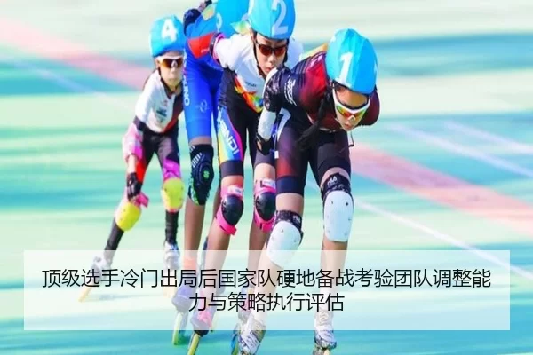 顶级选手冷门出局后国家队硬地备战考验团队调整能力与策略执行评估