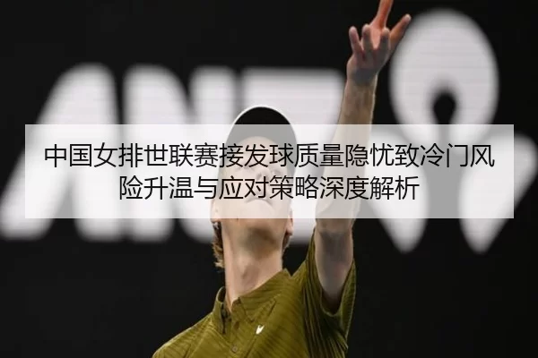 中国女排世联赛接发球质量隐忧致冷门风险升温与应对策略深度解析